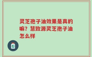 灵芝孢子油效果是真的嘛？慧致源灵芝孢子油怎么样