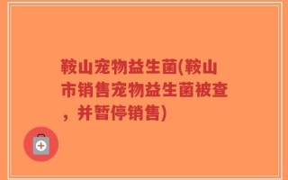 鞍山宠物益生菌(鞍山市销售宠物益生菌被查，并暂停销售)