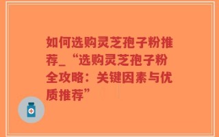 如何选购灵芝孢子粉推荐_“选购灵芝孢子粉全攻略：关键因素与优质推荐”