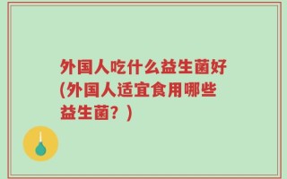 外国人吃什么益生菌好(外国人适宜食用哪些益生菌？)