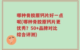 哪种骨胶原钙片好一点呢(哪种骨胶原钙片更优秀？50+品牌对比综合评测)