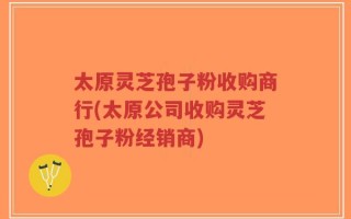 太原灵芝孢子粉收购商行(太原公司收购灵芝孢子粉经销商)