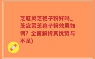 芝寇灵芝孢子粉好吗_芝寇灵芝孢子粉效果如何？全面解析其优势与不足)