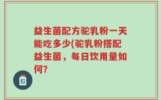 益生菌配方驼乳粉一天能吃多少(驼乳粉搭配益生菌，每日饮用量如何？