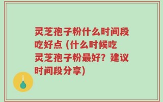 灵芝孢子粉什么时间段吃好点 (什么时候吃灵芝孢子粉最好？建议时间段分享)