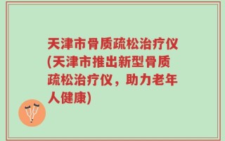 天津市骨质疏松治疗仪(天津市推出新型骨质疏松治疗仪，助力老年人健康)