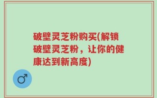 破壁灵芝粉购买(解锁破壁灵芝粉，让你的健康达到新高度)