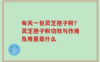 每天一包灵芝孢子粉？灵芝孢子粉功效与作用及用量是什么