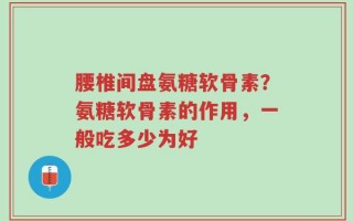 腰椎间盘氨糖软骨素？氨糖软骨素的作用，一般吃多少为好
