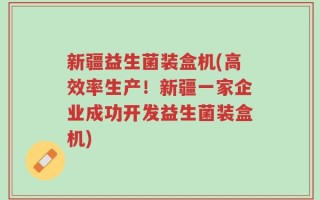 新疆益生菌装盒机(高效率生产！新疆一家企业成功开发益生菌装盒机)