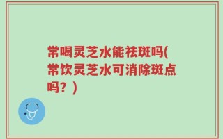 常喝灵芝水能祛斑吗(常饮灵芝水可消除斑点吗？)