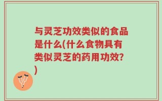 与灵芝功效类似的食品是什么(什么食物具有类似灵芝的药用功效？)