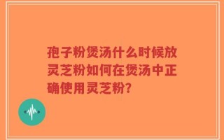 孢子粉煲汤什么时候放灵芝粉如何在煲汤中正确使用灵芝粉？
