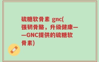 硫糖软骨素 gnc(强韧骨骼，升级健康——GNC提供的硫糖软骨素)