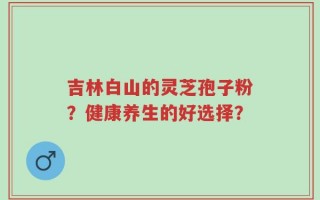 吉林白山的灵芝孢子粉？健康养生的好选择？