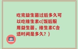 吃完益生菌过后多久可以吃维生素c(饭后服用益生菌，维生素C合适时间是多久？)