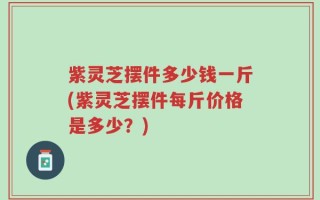 紫灵芝摆件多少钱一斤(紫灵芝摆件每斤价格是多少？)