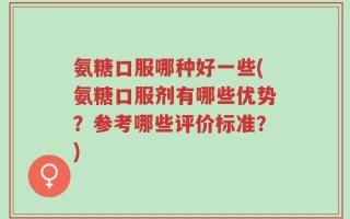 氨糖口服哪种好一些(氨糖口服剂有哪些优势？参考哪些评价标准？)