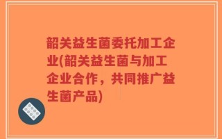 韶关益生菌委托加工企业(韶关益生菌与加工企业合作，共同推广益生菌产品)