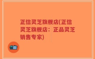 正信灵芝旗舰店(正信灵芝旗舰店：正品灵芝销售专家)