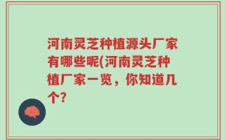 河南灵芝种植源头厂家有哪些呢(河南灵芝种植厂家一览，你知道几个？