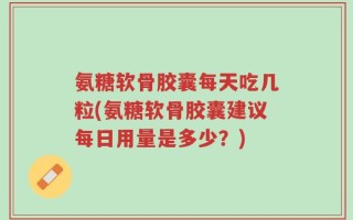氨糖软骨胶囊每天吃几粒(氨糖软骨胶囊建议每日用量是多少？)