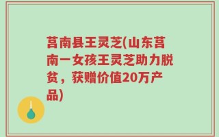 莒南县王灵芝(山东莒南一女孩王灵芝助力脱贫，获赠价值20万产品)