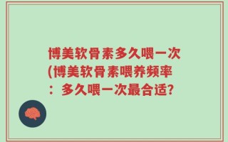 博美软骨素多久喂一次(博美软骨素喂养频率：多久喂一次最合适？