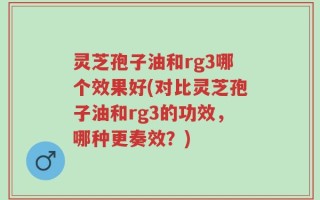 灵芝孢子油和rg3哪个效果好(对比灵芝孢子油和rg3的功效，哪种更奏效？)