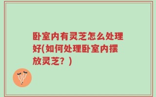 卧室内有灵芝怎么处理好(如何处理卧室内摆放灵芝？)