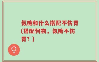 氨糖和什么搭配不伤胃(搭配何物，氨糖不伤胃？)