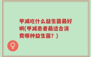 甲减吃什么益生菌最好啊(甲减患者最适合消费哪种益生菌？)