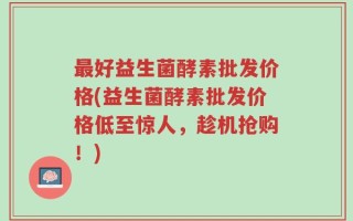 最好益生菌酵素批发价格(益生菌酵素批发价格低至惊人，趁机抢购！)