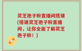 灵芝孢子粉直播间搭建(搭建灵芝孢子粉直播间，让你全面了解灵芝孢子粉！)