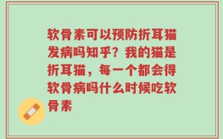软骨素可以预防折耳猫发病吗知乎？我的猫是折耳猫，每一个都会得软骨病吗什么时候吃软骨素