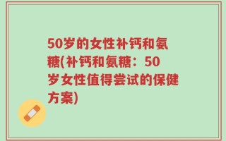 50岁的女性补钙和氨糖(补钙和氨糖：50岁女性值得尝试的保健方案)