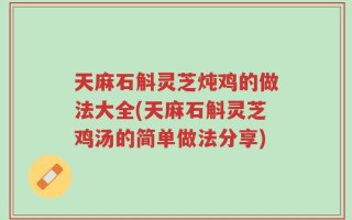 天麻石斛灵芝炖鸡的做法大全(天麻石斛灵芝鸡汤的简单做法分享)