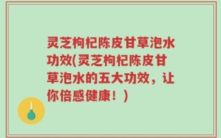 灵芝枸杞陈皮甘草泡水功效(灵芝枸杞陈皮甘草泡水的五大功效，让你倍感健康！)