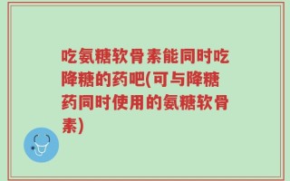 吃氨糖软骨素能同时吃降糖的药吧(可与降糖药同时使用的氨糖软骨素)