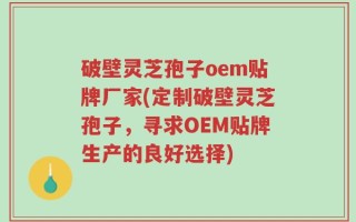 破壁灵芝孢子oem贴牌厂家(定制破壁灵芝孢子，寻求OEM贴牌生产的良好选择)