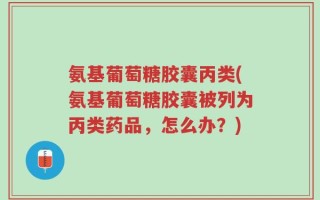 氨基葡萄糖胶囊丙类(氨基葡萄糖胶囊被列为丙类药品，怎么办？)