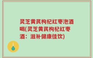 灵芝黄芪枸杞红枣泡酒喝(灵芝黄芪枸杞红枣酒：滋补健康佳饮)