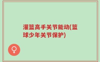 灌篮高手关节能动(篮球少年关节保护)
