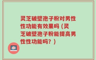 灵芝破壁孢子粉对男性性功能有效果吗 (灵芝破壁孢子粉能提高男性性功能吗？)