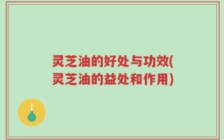 灵芝油的好处与功效(灵芝油的益处和作用)