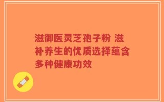 滋御医灵芝孢子粉 滋补养生的优质选择蕴含多种健康功效