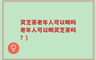 灵芝茶老年人可以喝吗老年人可以喝灵芝茶吗？)