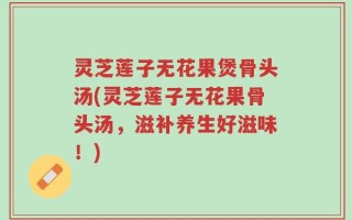 灵芝莲子无花果煲骨头汤(灵芝莲子无花果骨头汤，滋补养生好滋味！)