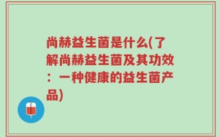 尚赫益生菌是什么(了解尚赫益生菌及其功效：一种健康的益生菌产品)