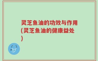 灵芝鱼油的功效与作用(灵芝鱼油的健康益处)